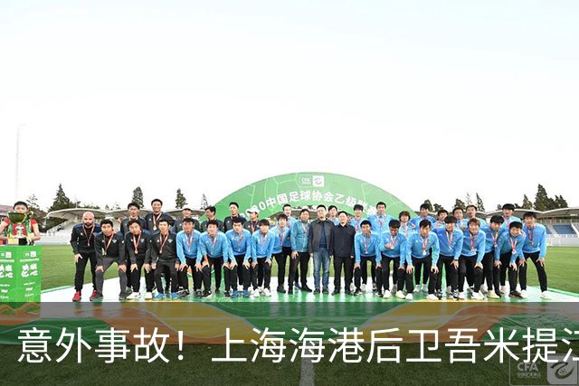 意外事故！上海海港后卫吾米提江因车祸缺席对阵青岛海牛